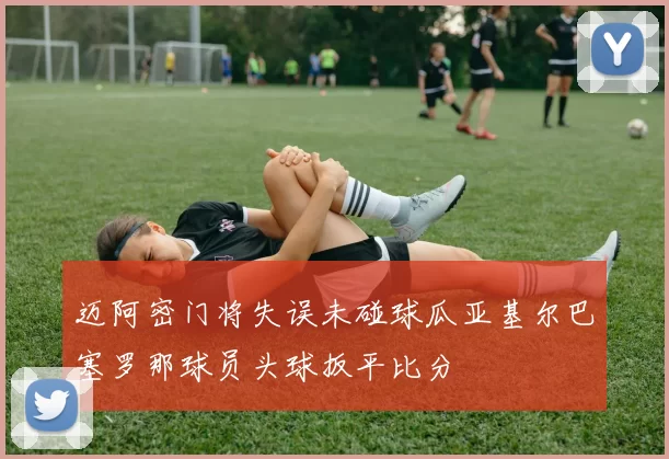 迈阿密门将失误未碰球瓜亚基尔巴塞罗那球员头球扳平比分