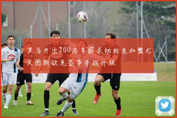 罗马开出200万年薪求切利克加盟尤文图斯欲免签争夺战升级