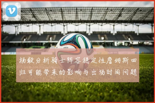 杨毅分析骑士阵容稳定性詹姆斯回归可能带来的影响与出场时间问题