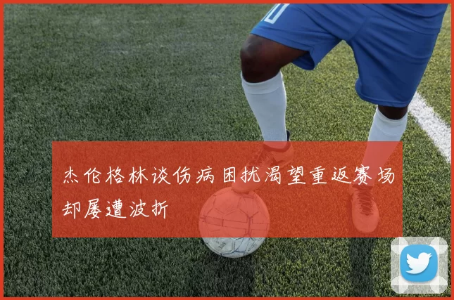 杰伦格林谈伤病困扰渴望重返赛场却屡遭波折