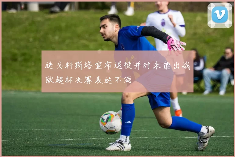 迭戈科斯塔宣布退役并对未能出战欧超杯决赛表达不满