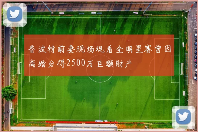 香波特前妻现场观看全明星赛曾因离婚分得2500万巨额财产