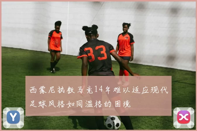西蒙尼执教马竞14年难以适应现代足球风格如同温格的困境