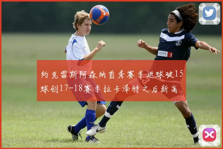 约克雷斯阿森纳首秀赛季进球破15球创17-18赛季拉卡泽特之后新高