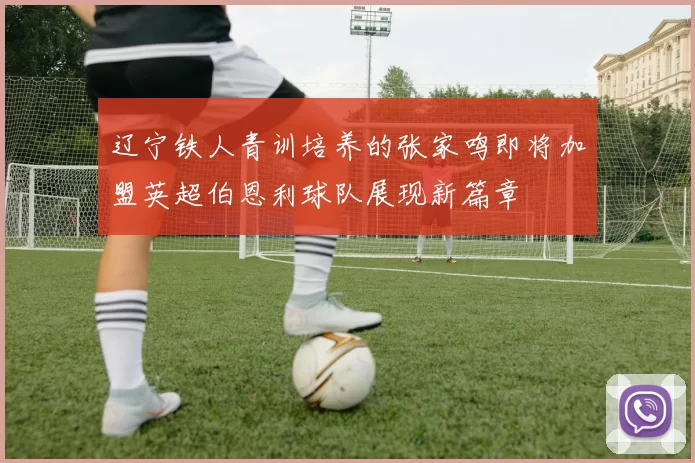辽宁铁人青训培养的张家鸣即将加盟英超伯恩利球队展现新篇章